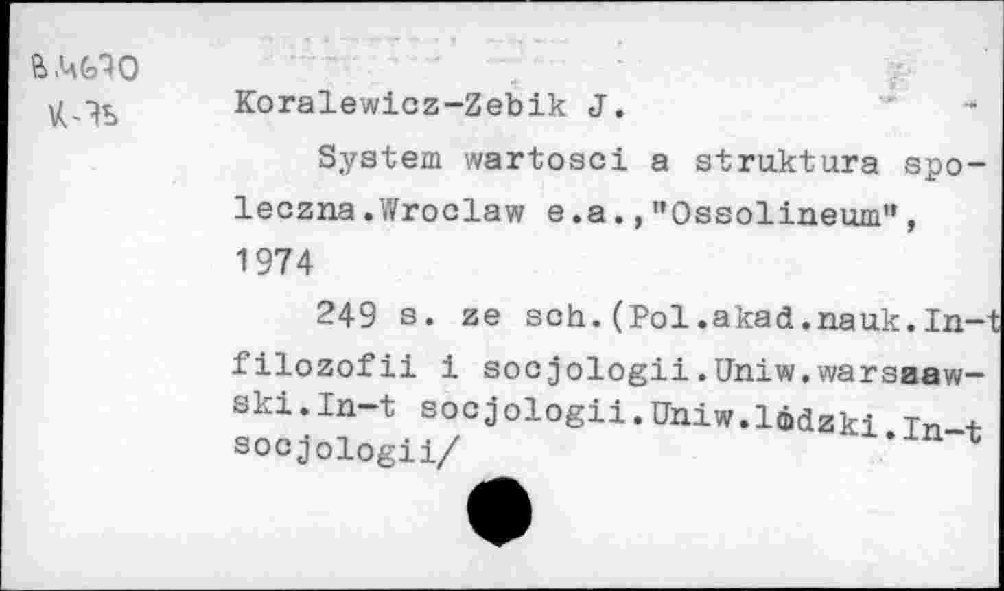 ﻿К-Ъ
Koralewicz-Zebik J.	‘	-
System wartosci a struktura spo-leczna.Wroclaw e.a.,"Ossolineum”, 1974
249 s. ze sch.(Pol.akad.nauk.In-filozofii 1 socjologii.Uhiw.warsaaw-Ski.ln-t socjologii.Uhiw.IMzki Tn + socjoiogii/	*